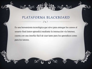 PLATAFORMA BLACKBOARD 
Es una herramienta tecnológica que sirve para entregar los cursos al 
usuario final (tutor-aprendiz) mediante la interacción vía Internet, 
cuenta con una interfaz fácil de usar tanto para los aprendices como 
para los tutores. 
 