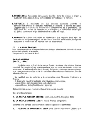 2. SOCIOLOGÍA: fue creada por Auguste Comte : trata de explicar el origen y
evolución de las sociedades y comunidades formadas por el hombre.
3. HISTORIA: el desarrollo de sus ciencias auxiliares permite el
perfeccionamiento de los estudios históricos. Se iniciará el estudio de Egipto
(egiptología) y se avanzara mucho en el conocimiento de la prehistoria. Se
descubren los fósiles de Neanderthal, Cromagnon, el Hombre de Java y por
su parte, Schliemann logra desenterrar la ciudad de Troya.
4. FILOSOFÍA: Comte desarrolla el Positivismo que repudia todo tipo de
metafísica o búsqueda religiosa de las causas primeras de las cosas. Sólo podía
aceptarse la realidad de los hechos y de las experiencias.
LA BELLE ÉPOQUE:
Estilo de vida propia de la burguesía basado en lujos y fiestas que domina a Europa
en los años previos a la guerra.
"Europa danza sobre un volcán".
LA PAZ ARMADA
(1870 _ 1914)
Período entre el final de la guerra franco_prusiana y la primera Guerra
mundial. Se caracterizó por una ausencia de guerras entre las grandes potencias
europeas y la existencia al mismo tiempo, de fuertes tensiones que provocaron
una carrera armamentista entre los estados más poderosos. Las causas de esta
situación fueron:
_ La rivalidad por las colonias y los mercados entre Alemania, Inglaterra y
Francia
_ El desarrollo industrial aplicado a la industria armamentista
_ Los conflictos por el predominio en los Balcanes
_ Los problemas limítrofes (Alsacia y Lorena)
Estas mismas causas motivaron la primera guerra mundial
Dos grandes alianzas:
A) LA TRIPLE ALIANZA (1882): Alemania, Austria_Hungría e Italia
B) LA TRIPLE ENTENTE (1907): Rusia, Francia e Inglaterra
Durante este período se desarrollaron algunos pequeños conflictos:
1. GUERRA DE LOS BOERS: 1899. Entre colonos holandeses (Boers) y el
 