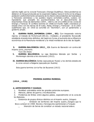ejército inglés por la zona de Transvaal y Orange (Sudáfrica). Estos problemas se
debieron al choque producido por la expansión inglesa hacia el norte con la antigua
población preferentemente campesina de los Boers (descendientes de holandeses
y franceses calvinistas) y los pueblos negros sometidos (cafres, zulúes). Un
ingrediente que precipitó los acontecimientos fue el descubrimiento de
importantes minas de diamantes (1854 _ 1867) y de oro (1886) en las zonas de
Orange y Transval. El conflicto termina en 1908 con triunfo inglés creandose un
estado único con las tierras de El Cabo, Natal, Orange y Transvaal : es la unión
sudafricana que, en 1910 se convritió en "Dominion", con un parlamento y
gobierno propio.
2. GUERRA RUSO_JAPONESA: (1904 _ 05). Con inesperada victoria
nipona; el tratado de Portsmouth (EE.UU.; mediador, el presidente Roosevelt)
establecía el predominio definitivo del Japón en Corea, el aumento de su influencia
económica en la Manchuria meridional y la mitad meridional de la isla de Sajalín.
3. GUERRA BALCÁNICA: 1912 _ 13. Guerra de liberación en contra del
imperio turco_otomano.
Tuvo dos fases:
I. GUERRA BALCÁNICA: La Liga Balcánica liderada por Serbia y
Montenegro derrota a los otomanos (1912).
II. GUERRA BALCÁNICA: Serbia (apoyada por Rusia) y los demás estados de
la zona vencen a Bulgaria (apoyada por Austria)
Esta guerra termina con la Paz de Bucarest (1913)
PRIMERA GUERRA MUNDIAL
(1914 _ 1918)
A. ANTECEDENTES Y CAUSAS:
1. Rivalidad colonialista entre las grandes potencias europeas.
2. Alianzas, planes de guerra y movilizaciones
3. Problemas de límites entre algunos países, especialmente en la zona de
los Balcanes.
_ Existencia de grupos étnicos distintos en el imperio austro_húngaro
_ Ambición de territorios del imperio austro_húngaro que lo
lleva a anexar en 1908: Bosnia y Herzegovina (pertenecían a Turquía)
_ Intención de Servia de constituir un estado nacional eslavo.
 