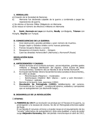 1. VERSALLES:
a) Creación de la Sociedad de Naciones
b) Alemania fue declarada culpable de la guerra y condenada a pagar las
reparaciones de guerra.
c) Se elimina el Servicio Militar Obligatorio en Alemania
d) Se reduce el número de efectivos militares en Alemania
2. Saint_Germain en Laye con Austria, Neully con Bulgaria, Trianon con
Hungría, Seyres con Turquía.
D. CONSECUENCIAS DE LA GUERRA:
1. Gran destrucción, grandes pérdidas y gran número de muertos.
2. Surgen Japón y Estados Unidos como nuevas potencias.
3. Francia recupera Alsacia y Lorena
4. Desaparece el imperio Austro _ Húngaro
5. Caen las dinastías Hohenzollern (Alemania) y Romanoff (Rusia)
REVOLUCIÓN RUSA
(1917)
A. ANTECEDENTES Y CAUSAS:
1. Atraso de Rusia en el contexto europeo : pocas industrias, grandes gastos
militares y desigual distribución del ingreso. (Fácil acceso de ideas
revolucionarias). Gobierno del zar Nicolás II de la familia Romanoff.
2. Formación del Partido Obrero Social Demócrata (canaliza el descontento)_
En 1903 se divide:
_ Mencheviques (Piejanov) : moderados
_ Bolcheviques (Vladimir Illich Ulianov : Lenin y León Bronstein :
Trotsky): radicales
3. Derrota en la guerra rusa_japonesa (1904)
4. Revolución de Petrogrado (1905): debilitamiento del zarismo.
Formación de los "soviets" : consejos de obreros, soldados y campesinos
que se autogobiernan (se disolverán luego).
B. DESARROLLO DE LA REVOLUCIÓN:
ETAPAS:
1. FEBRERO de 1917: La revolución se produjo por el fracaso en la guerra, su
prolongación y la escasez de víveres. Se dio en Petrogrado entonces capital
de Rusia.
El zar Nicolás II renuncia al trono y el poder recae en el resurgimiento de los
"soviets" (alternativa de autogobierno). Ante esta dualidad y vacío de poder
surge Alejandro Kerensky, líder del partido menchevique en abril de 1917,
 