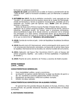 formando un gobierno provisional.
Llegada de Lenin (procedente de su exilio en Suiza) y proclamación de las
"Tesis de Abril" (pide la revolución socialista y paz con Alemania a cualquier
precio).
2. OCTUBRE de 1917: Se dio la definitiva revolución. Lenin apoyado por los
"soviets" y la escuadra tomó los puntos claves de la ciudad de Petrogrado.
(Huída de Kerensky) y formó un gobierno revolucionario, presidido por él e
integrado por Trostky (jefe del ejército rojo). Stalin (Jefe del partido),
Zinoviev y Kamenev.
Retiro de Rusia de la Primera Guerra Mundial (Tratado Brest_Litovsk).
Aplicación de un primer programa político: estatización de tierras, bancos e
industrias (propiedad social). Se incluyó aquí a empresas extranjeras,
desconociéndose el pago de la deuda externa. La dirección de la empresa
fue entregado a la clase obrera, cohesionada dentro de la estructura del
partido bolchevique (al cual se le cambió de nombre : Partido Comunista
en lo que se denomina la "dictadura del proletariado").
3. 1918: Cambio de nombre al país : Unión de Repúblicas Socialistas Soviéticas
(URSS)
4. 1919: Reunión de la III Internacional, ante la prolongación de la guerra civil
y la amenaza de intervención extranjera, se busca dar el primer paso hacia
la república internacional de los Soviets y la victoria mundial del comunismo.
5. 1921: Aplicación del Nuevo Plan Económico (N.E.P.) ante el fracaso del
primer programa. Significa una vuelta a formas capitalistas ("Capitalismo
de Estado"),
6. 1924: Muerte de Lenin, destierro de Trotsky y ascenso de Stalin al poder.
ENTRE GUERRAS
(1919 _ 1939)
CARACTERÍSTICAS GENERALES:
1. Gran inestabilidad política, social y económica.
2. La situación se agrava cuando Alemania no paga sus deudas de guerra y
EE. UU. mantiene su posición aislacionista frente a Europa.
3. Marginación de Alemania y URSS de la política europea.
4. Difusión de ideas radicales.
CARACTERÍSTICAS ESPECÍFICAS EN ALGUNOS PAÍSES:
En general hay tres grandes bloques de países en Europa, América y Asia
en este período: las grandes dictaduras fascistas, las democracias y el bloque
comunista.
A. DICTADURA FASCISTAS:
 