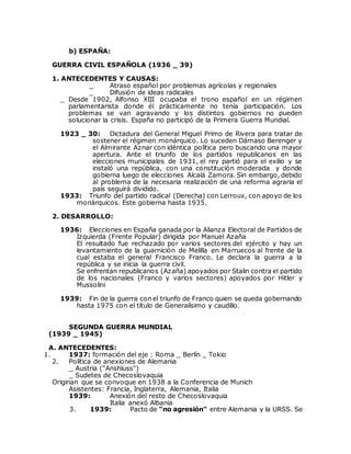 b) ESPAÑA:
GUERRA CIVIL ESPAÑOLA (1936 _ 39)
1. ANTECEDENTES Y CAUSAS:
_ Atraso español por problemas agrícolas y regionales
_ Difusión de ideas radicales
_ Desde 1902, Alfonso XIII ocupaba el trono español en un régimen
parlamentarista donde él prácticamente no tenía participación. Los
problemas se van agravando y los distintos gobiernos no pueden
solucionar la crisis. España no participó de la Primera Guerra Mundial.
1923 _ 30: Dictadura del General Miguel Primo de Rivera para tratar de
sostener el régimen monárquico. Lo suceden Dámaso Berenger y
el Almirante Aznar con idéntica política pero buscando una mayor
apertura. Ante el triunfo de los partidos republicanos en las
elecciones municipales de 1931, el rey partió para el exilio y se
instaló una república, con una constitución moderada y donde
gobierna luego de elecciones Alcalá Zamora. Sin embargo, debido
al problema de la necesaria realización de una reforma agraria el
país seguirá dividido.
1933: Triunfo del partido radical (Derecha) con Lerroux, con apoyo de los
monárquicos. Este gobierna hasta 1935.
2. DESARROLLO:
1936: Elecciones en España ganada por la Alianza Electoral de Partidos de
Izquierda (Frente Popular) dirigida por Manuel Azaña
El resultado fue rechazado por varios sectores del ejército y hay un
levantamiento de la guarnición de Melilla en Marruecos al frente de la
cual estaba el general Francisco Franco. Le declara la guerra a la
república y se inicia la guerra civil.
Se enfrentan republicanos (Azaña) apoyados por Stalin contra el partido
de los nacionales (Franco y varios sectores) apoyados por Hitler y
Mussolini
1939: Fin de la guerra con el triunfo de Franco quien se queda gobernando
hasta 1975 con el título de Generalísimo y caudillo.
SEGUNDA GUERRA MUNDIAL
(1939 _ 1945)
A. ANTECEDENTES:
1. 1937: formación del eje : Roma _ Berlín _ Tokio
2. Política de anexiones de Alemania
_ Austria ("Anshluss")
_ Sudetes de Checoslovaquia
Originan que se convoque en 1938 a la Conferencia de Munich
Asistentes: Francia, Inglaterra, Alemania, Italia
1939: Anexión del resto de Checoslovaquia
Italia anexó Albania
3. 1939: Pacto de "no agresión" entre Alemania y la URSS. Se
 