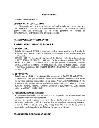 POST GUERRA
Se divide en dos periodos:
GUERRA FRÍA (1945 _ 1960)
Se caracteriza por la gran variedad entre el mundo pro _ americano y el
pro _ soviético, lo que crea una gran tensión en el mundo. Se cree en una tercera
guerra (esta vez definitiva). Es en líneas generales un período de
enfrentamientos indirectos entre ambas potencias.
PRINCIPALES ACONTECIMIENTOS:
A. DIVISIÓN DEL MUNDO EN BLOQUES:
CAPITALISTA:
Bajo la dirección de EE.UU. y agrupados militarmente en torno al Tratado del
Atlántico Norte (OTAN). Son los países beneficiados por el PLAN MARSHALL
(1947_1952).
BENELUX (1947): integración comercial de Bélgica, Holanda y Luxemburgo
PUENTE AÉREO DE BERLÍN (1947_48): Berlín occidental aislada PACTO DEL
ATLÁNTICO (1947): Fundación de la OTAN (los países del Benelux, Canadá,
E.E.U.U., Francia, Inglaterra, Holanda, Islandia, Italia, Portugal, Grecia, Turquía
y Alemania Occidental COMUNIDAD ECONÓMICA EUROPEA (CEE) o mercado
europeo (1957)
COMUNISTA:
Dirigido por la URSS y vinculados militarmente por el PACTO DE VARSOVIA.
KOMINFORM (1947): organismo a través del cual Moscú ejerce el control sobre
los partidos políticos comunistas en los países "hermanos" COMECON (1949):
organismo de ayuda mutua económica entre U.R.S.S., Albania, R.D.A.,
Bulgaria, Hungría, Polonia, Rumanía, Checoslovaquia, Mongolia, Cuba (desde
1972) y Vietnam (desde 1978)
TERCER MUNDO: (no alineados).
No es una organización internacional sino un concepto que agrupa a naciones
subdesarrolladas económicamente.
La idea comenzó a gestarse a partir de la Conferencia afro _ asiática de
Bandung. (Indonesia _ 1955) donde los líderes de países africanos y asiáticos,
ni con la URRS ni EE.UU. (No _ Al), Josep Broz Tito fue uno de los grandes
propiciadores (Asisten también Nehru y Nasser entre otros).
CONFERENCIA DE BELGRADO (1961)
 