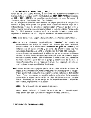 E. GUERRA DE VIETNAM (1954 _ 1975):
Luego de la 2da. Guerra Mundial, la Indochina va a buscar independizarse de
Francia. Esto se consiguió en 1954 en la batalla de DIEN BIEN PHU (participación
de HO _ CHI _ MINH). La Indochina quedó dividida en Laos, Camboya y 2
Vietnams (Norte : Cap. Hanoi, Sur : Cap. Saigón)
EE.UU. apoyará al gobierno anticomunista de Saigón (reconstruir su ejército y
levantar al país) en la guerra civil que se inicia con el otro Vietnam luego de la
independencia, ya que los americanos consideraban a Vietnam del Sur como la
última muralla contra la expansión comunista en el sudeste asiático. Por su parte,
Ho _ Chi _ Minh organiza, con ayuda soviética, la guerrilla del Vietcong para alejar
la presencia americana del sur. La ayuda americana fue incrementándose.
1961: Inicio de la ayuda. Llegan a Saigón los llamados "consejeros" militares.
1964: La lancha torpedera estadounidense "Maddox", en misión de
reconocimiento del Golfo de Tonkín, fue atacada por tres cañoneras
norvietnamitas : fue el denominado "Incidente del golfo de Tonkin" y fue
pretexto para el ataque directo y el envío de efectivos cada vez más
numerosos, llegando para 1970 al total de más de 1'500 000 efectivos.
Los americanos buscaban impedir la infiltración de las tropas comunistas en
Vietnam del Sur y su dominio completo en el país. Para ello pusieron todo el
peso de su poderío militar : bombarderos en el norte con los B52, utilización
de medios químicos para defollar la jungla y desembarco de marines. El
fracaso fue rotundo y ante la negativa de enviar más tropas, los americanos
veían extinguirse sus posibilidades de victoria.
1970: EE.UU. invade Camboya para apoyar sus acciones armadas. Al retirar sus
tropas, el movimiento comunista camboyano del Kmer rojo ("Kmer Rouge")
dirigido por PolPot, se adueña del país promoviendo elabandono de la capital
Pnom _ Pehn y retomando un modelo agrícola (exterminio de la población
contaminada y adoctrinamiento de los niños no contaminados. Vietnam
invade Camboya y Pol Pot se refugia en un pequeño territorio. Campuchea
Democrática, el problema aún subsiste).
1973: Se ordena el retiro de tropas de Vietnam.
1975: Retiro definitivo. El fracaso fue total para EE.UU. Vietnam quedó
unido en uno solo con capital Hanoi y bajo un modelo comunista.
F. REVOLUCIÓN CUBANA (1959):
 