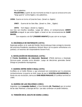 fue el palestino.
PALESTINA: a partir de ese momento se inicia lo que se conoce como una
"larga guerra" contra Egipto y los palestinos.
1956: Guerra en torno al Canal de Suez. (Israel vs. Egipto)
1967: Guerra de los Seis Días. (Israel vs. Siria _ Egipto)
1973: Yom Kippur. (Israel vs. Egipto)
Los tres son triunfos israelitas. Luego del último, el norteamericano JIMMY
CARTER consiguió la paz entre Egipto e Israel en las conversaciones de CAMP
DAVID.
Con respecto a la OLP (YASSER ARAFAT) la paz aún no se logra.
D. ESCÁNDALO DE WATERGATE (1974):
Espionaje político en la sede del Partido Demócrata que trajo consigo la renuncia
del entonces Presidente republicano Richard Nixon (al no querer enfrentarse a la
justicia) y el ascenso del vicepresidente Gerard Ford.
E. REVOLUCIÓN EN NICARAGUA (1979):
El Frente Sandinista de Liberación Nacional (FSLN) derroca a Anastasio
Somoza quien actuaba como dictador. Luego de elecciones generales Daniel
Ortega es presidente nicaragüense.
F. GUERRA ENTRE IRÁN E IRAQ (1979):
Conflicto en el Golfo Pérsico y que amenazó con extenderse por la presencia
norteamericana. La guerra se inició luego de que el AYATOLLAH KHOMEINI, al
frente de una revolución, derroca al SHA REZA PAHLAVI. El conflicto terminó en
1989.
G. GUERRA DE LAS MALVINAS (1982):
Argentina (con Leopoldo Galtieri) y Gran Bretaña (M. Thatcher) por el control
de las islas Malvinas y Georgia del Sur. Las islas continúan en poder británico.
H. TENSIÓN EN EL GOLFO DE SIDRA (1986):
 