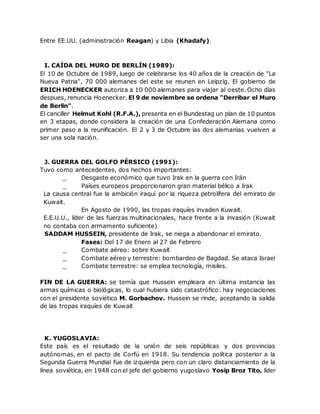 Entre EE.UU. (administración Reagan) y Libia (Khadafy).
I. CAÍDA DEL MURO DE BERLÍN (1989):
El 10 de Octubre de 1989, luego de celebrarse los 40 años de la creación de "La
Nueva Patria", 70 000 alemanes del este se reunen en Leipzig. El gobierno de
ERICH HOENECKER autoriza a 10 000 alemanes para viajar al oeste. Ocho días
despues, renuncia Hoenecker. El 9 de noviembre se ordena "Derribar el Muro
de Berlin".
El canciller Helmut Kohl (R.F.A.), presenta en el Bundestag un plan de 10 puntos
en 3 etapas, donde considera la creación de una Confederación Alemana como
primer paso a la reunificación. El 2 y 3 de Octubre las dos alemanias vuelven a
ser una sola nación.
J. GUERRA DEL GOLFO PÉRSICO (1991):
Tuvo como antecedentes, dos hechos importantes:
_ Desgaste económico que tuvo Irak en la guerra con Irán
_ Países europeos proporcionaron gran material bélico a Irak
La causa central fue la ambición iraquí por la riqueza petrolífera del emirato de
Kuwait.
En Agosto de 1990, las tropas iraquíes invaden Kuwait.
E.E.U.U., líder de las fuerzas multinacionales, hace frente a la invasión (Kuwait
no contaba con armamento suficiente)
SADDAM HUSSEIN, presidente de Irak, se niega a abandonar el emirato.
Fases: Del 17 de Enero al 27 de Febrero
_ Combate aéreo: sobre Kuwait
_ Combate aéreo y terrestre: bombardeo de Bagdad. Se ataca Israel
_ Combate terrestre: se emplea tecnología, misiles.
FIN DE LA GUERRA: se temía que Hussein empleara en última instancia las
armas químicas o biológicas, lo cual hubiera sido catastrófico: hay negociaciones
con el presidente soviético M. Gorbachov. Hussein se rinde, aceptando la salida
de las tropas iraquíes de Kuwait
K. YUGOSLAVIA:
Este país es el resultado de la unión de seis repúblicas y dos provincias
autónomas, en el pacto de Corfú en 1918. Su tendencia política posterior a la
Segunda Guerra Mundial fue de izquierda pero con un claro distanciamiento de la
línea soviética, en 1948 con el jefe del gobierno yugoslavo Yosip Broz Tito, líder
 