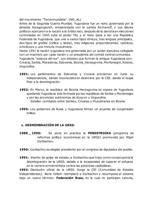 del movimiento "Tercermundista". (NO_AL)
Antes de la Segunda Guerra Mundial, Yugoslavia fue un reino gobernado por la
dinastía Karagorgevich, emparentada con la zarista Romanoff, y sus líderes
políticos acercaron a la nación a la órbita nazi, después de la derrota en elecciones
controladas en 1945 sube al poder Tito y el reino pasa a ser una República
Federada de Yugoslavia, que une a varios tipos étnicos, tres lenguas principales,
dos tipos de grafías (cirílica y latina), tres religiones preponderantes: católicos,
ortodoxos y una minoría musulmana.
Hasta 1991 la nación yugoslava era gobernada por un poder ejecutivo colegiado
con un miembro por cada nación y un presidente del comité central comunista.
Yugoslavia "eslavos del sur". Los estados que forman la antigua Yugoslavia son:
Croacia, Serbia, Macedonia, Eslovenia, Bosnia_Hersegovina, Montenegro, Kosovo,
Vogvodina.
1991: Los parlamentos de Eslovenia y Croacia proclaman en Junio su
independencia, siendo reconocidos en diciembre por la CEE. dando el toque
final a la desintegración
1992: En Marzo, la república de Bosnia Herzegovina se separa de Yugoslavia
quedando Yugoslavia sólo formada por las repúblicas de Serbia y Montenegro
y por las provincias autónomas de Kosovo y Vogvodina.
Estallan combates entre Serbios, Croatas y Musulmanes en Bosnia
1995: Los gobiernos de Rusia y Yugoslavia firman un acuerdo de cooperación
militar.
L. DESMEMBRACIÓN DE LA URSS:
1988 _ 1990: Se pone en practica la PERESTROIKA (programa de
reformas político económicas en la URSS) promovido por Mijail
Gorbachov.
1990: Gorbachov es elegido presidente por el congreso de diputados del pueblo.
1991: Intento de golpe de estado, a Gorbachov que trajo como consecuencia la
desintegración de la URSS, debido a la incapacidad de superar el esfuerzo
en la carrera armamentista contra las potencias capitalistas.
1992: Disolución oficial de la URSS. Surge la CEI (Comunidad de Estados
Independientes). Boris Yeltsin reemplazó a Gorbachov y recompone el sistema
bajo un nuevo término: Federación Rusa, en la cual no participan Letonia,
 