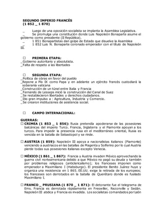 SEGUNDO IMPERIO FRANCÉS
(1 852 _ 1 870)
_ Luego de una oposición socialista se implanta la Asamblea Legislativa.
_ Se promulga una constitución donde Luis Napoleón Bonaparte asume el
gobierno como presidente (II República).
_ 1 851 Bonapartistas dan golpe de Estado que disuelve la Asamblea
_ 1 852 Luis N. Bonaparte coronado emperador con el título de Napoleón
III.
PRIMERA ETAPA:
_Gobierno autoritario y absolutista.
_Falta de respeto a las libertades
SEGUNDA ETAPA:
_Política de obras en favor del pueblo
_Repone a Pío IX como Papa y en adelante un ejército francés custodiará la
soberanía vaticana
_Construcción de un túnel entre Italia y Francia
_Fernando de Lesseps inició la construcción del Canal de Suez
_Se restablecieron libertades y derechos ciudadanos.
_Dio gran impulso a : Agricultura, Industria y Comercio.
_Se crearon instituciones de asistencia social.
CAMPO INTERNACIONAL:
GUERRAS:
CRIMEA (1 853 _ 1 856): Rusia pretendía apoderarse de las posesiones
balcánicas del imperio Turco. Francia, Inglaterra y el Piamonte apoyan a los
turcos. Para impedir la presencia rusa en el mediterráneo oriental, Rusia es
vencida en la batalla de Sebastopol y se rinde.
AUSTRIA (1 859): Napoleón III apoya a nacionalistas italianos (Piamonte)
venciendo a austriacos en las batallas de Magenta y Solferino por lo cual Austria
pierde todas sus posesiones italianas excepto Venecia.
MÉXICO (1 861 _ 1 867): Francia y Austria invaden México aprovechando la
guerra civil norteamericana debido a que México no pagó su deuda y también
por problemas religiosos (anticlericalismo); los franceses imponen como
emperador a Maximiliano I (Habsburgo). El presidente Benito Juárez huye y
organiza una resistencia en 1 865. EE.UU. exige la retirada de los europeos;
los franceses son derrotados en la batalla de Querétaro donde es fusilado
Maximiliano I.
FRANCO _ PRUSIANA (1 870 _ 1 871): El detonante fue el telegrama de
Ems. Francia es derrotada rápidamente en Freswiller, Rezonville y Sedán.
Napoleón III abdica y Francia es invadida. Los socialistas comandados por León
 