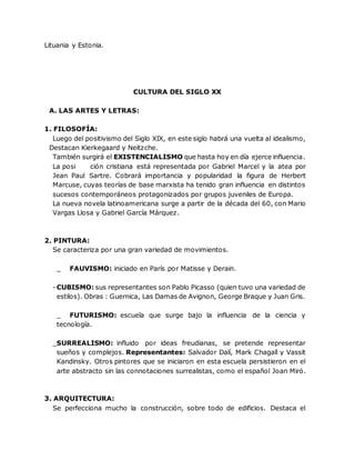 Lituania y Estonia.
CULTURA DEL SIGLO XX
A. LAS ARTES Y LETRAS:
1. FILOSOFÍA:
Luego del positivismo del Siglo XIX, en este siglo habrá una vuelta al idealismo,
Destacan Kierkegaard y Neitzche.
También surgirá el EXISTENCIALISMO que hasta hoy en día ejerce influencia.
La posi ción cristiana está representada por Gabriel Marcel y la atea por
Jean Paul Sartre. Cobrará importancia y popularidad la figura de Herbert
Marcuse, cuyas teorías de base marxista ha tenido gran influencia en distintos
sucesos contemporáneos protagonizados por grupos juveniles de Europa.
La nueva novela latinoamericana surge a partir de la década del 60, con Mario
Vargas Llosa y Gabriel García Márquez.
2. PINTURA:
Se caracteriza por una gran variedad de movimientos.
_ FAUVISMO: iniciado en París por Matisse y Derain.
-CUBISMO: sus representantes son Pablo Picasso (quien tuvo una variedad de
estilos). Obras : Guernica, Las Damas de Avignon, George Braque y Juan Gris.
_ FUTURISMO: escuela que surge bajo la influencia de la ciencia y
tecnología.
_SURREALISMO: influido por ideas freudianas, se pretende representar
sueños y complejos. Representantes: Salvador Dalí, Mark Chagall y Vassit
Kandinsky. Otros pintores que se iniciaron en esta escuela persistieron en el
arte abstracto sin las connotaciones surrealistas, como el español Joan Miró.
3. ARQUITECTURA:
Se perfecciona mucho la construcción, sobre todo de edificios. Destaca el
 
