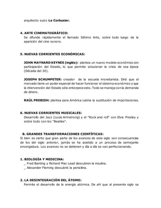 arquitecto suizo Le Corbusier.
4. ARTE CINEMATOGRÁFICO:
Se difunde rápidamente el llamado Sétimo Arte, sobre todo luego de la
aparición del cine sonoro.
5. NUEVAS CORRIENTES ECONÓMICAS:
JOHN MAYNARD KEYNES (inglés): plantea un nuevo modelo económico con
participación del Estado, lo que permite solucionar la crisis de esa época
(Década del 30).
JOSEPH SCHUMPETER: creador de la escuela monetarista. Dirá que el
mercado tiene un poder especial de hacer funcionar el sistema económico y que
la intervención del Estado sólo entorpece esto. Todo se maneja con la demanda
de dinero.
RAÚL PREBISH: plantea para América Latina la sustitución de importaciones.
6. NUEVAS CORRIENTES MUSICALES:
Desarrollo del Jazz (Louis Armstrong) y el "Rock and roll" con Elvis Presley y
sobre todo con los "Beatles".
B. GRANDES TRANSFORMACIONES CIENTÍFICAS:
Si bien es cierto que gran parte de los avances de este siglo son consecuencias
de los del siglo anterior, jamás se ha asistido a un proceso de semejante
envergadura. Los avances no se detienen y día a día se van perfeccionando.
1. BIOLOGÍA Y MEDICINA:
_ Fred Banting y Richard Mac Lead descubren la insulina.
_ Alexander Fleming descubrió la penicilina.
2. LA DESINTEGRACIÓN DEL ÁTOMO:
Permite el desarrollo de la energía atómica. De ahí que al presente siglo se
 