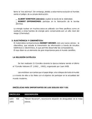 llame la "era atómica". Sin embargo, debido a esta misma evolución el hombre
siente el peligro de su propia destrucción.
_ ALBERT EINSTEIN (alemán): explicó la teoría de la relatividad.
_ ROBERT OPPENHEIMER: participa en la fabricación de la bomba
atómica.
La energía nuclear en muchos casos es utilizado con fines pacíficos como un
sustituto a otras fuentes de energía pero conservando aún un alto nivel del
riesgo (Chernobyl)
3. ELECTRÓNICA Y CIBERNÉTICA:
El matemático norteamericano NORBET WEINER creó una nueva ciencia : la
cibernética, que estudia la transmisión de información a través de circuitos
telefónicos o electrónicos, lo que permite desarrollar las computadoras.
El rayo láser es un elemento de gran importancia para el mundo científico.
LA RELIGIÓN CATÓLICA
Se han realizado 21 Concilios durante la época cristiana siendo el último
el "Concilio Vaticano II" (1962 _ 1965), organizado por Juan XXIII.
Las encíclicas son cartas que el papa dirige a los obispos de todo el mundo
y a través de ellos a los fieles con el objetivo de participar en la actualidad del
mundo moderno.
ENCÍCLICAS MÁS IMPORTANTES DE LOS SIGLOS XIX Y XX:
ENCÍCLICA DESCRIPCIÓN
León XIII _
1891
"Rerum Novarum", reconoce la situación de desigualdad de la masa
obrera.
 