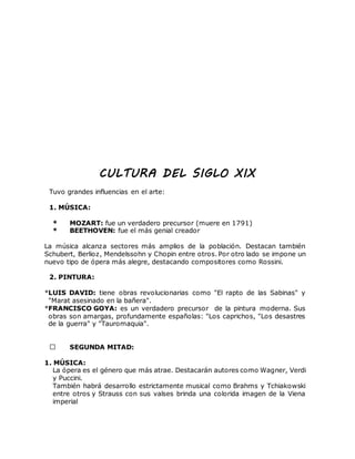 CULTURA DEL SIGLO XIX
Tuvo grandes influencias en el arte:
1. MÚSICA:
* MOZART: fue un verdadero precursor (muere en 1791)
* BEETHOVEN: fue el más genial creador
La música alcanza sectores más amplios de la población. Destacan también
Schubert, Berlioz, Mendelssohn y Chopin entre otros. Por otro lado se impone un
nuevo tipo de ópera más alegre, destacando compositores como Rossini.
2. PINTURA:
*LUIS DAVID: tiene obras revolucionarias como "El rapto de las Sabinas" y
"Marat asesinado en la bañera".
*FRANCISCO GOYA: es un verdadero precursor de la pintura moderna. Sus
obras son amargas, profundamente españolas: "Los caprichos, "Los desastres
de la guerra" y "Tauromaquia".
SEGUNDA MITAD:
1. MÚSICA:
La ópera es el género que más atrae. Destacarán autores como Wagner, Verdi
y Puccini.
También habrá desarrollo estrictamente musical como Brahms y Tchiakowski
entre otros y Strauss con sus valses brinda una colorida imagen de la Viena
imperial
 