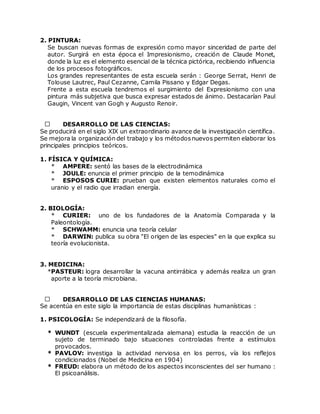2. PINTURA:
Se buscan nuevas formas de expresión como mayor sinceridad de parte del
autor. Surgirá en esta época el Impresionismo, creación de Claude Monet,
donde la luz es el elemento esencial de la técnica pictórica, recibiendo influencia
de los procesos fotográficos.
Los grandes representantes de esta escuela serán : George Serrat, Henri de
Tolouse Lautrec, Paul Cezanne, Camila Pissano y Edgar Degas.
Frente a esta escuela tendremos el surgimiento del Expresionismo con una
pintura más subjetiva que busca expresar estados de ánimo. Destacarían Paul
Gaugin, Vincent van Gogh y Augusto Renoir.
DESARROLLO DE LAS CIENCIAS:
Se producirá en el siglo XIX un extraordinario avance de la investigación científica.
Se mejora la organización del trabajo y los métodosnuevos permiten elaborar los
principales principios teóricos.
1. FÍSICA Y QUÍMICA:
* AMPERE: sentó las bases de la electrodinámica
* JOULE: enuncia el primer principio de la temodinámica
* ESPOSOS CURIE: prueban que existen elementos naturales como el
uranio y el radio que irradian energía.
2. BIOLOGÍA:
* CURIER: uno de los fundadores de la Anatomía Comparada y la
Paleontología.
* SCHWAMM: enuncia una teoría celular
* DARWIN: publica su obra "El origen de las especies" en la que explica su
teoría evolucionista.
3. MEDICINA:
*PASTEUR: logra desarrollar la vacuna antirrábica y además realiza un gran
aporte a la teoría microbiana.
DESARROLLO DE LAS CIENCIAS HUMANAS:
Se acentúa en este siglo la importancia de estas disciplinas humanísticas :
1. PSICOLOGÍA: Se independizará de la filosofía.
* WUNDT (escuela experimentalizada alemana) estudia la reacción de un
sujeto de terminado bajo situaciones controladas frente a estímulos
provocados.
* PAVLOV: investiga la actividad nerviosa en los perros, vía los reflejos
condicionados (Nobel de Medicina en 1904)
* FREUD: elabora un método de los aspectos inconscientes del ser humano :
El psicoanálisis.
 