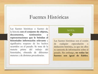 Fuentes Históricas
Las fuentes históricas o fuentes de
la historia son el conjunto de objetos,
documentos, testimonios y
representaciones que le brindan al
historiador información relevante y
significativa respecto de los hechos
ocurridos en el pasado. Se trata de la
materia prima del trabajo del
historiador, obtenida de diferentes
maneras y de distintas procedencias.
Las fuentes históricas son el sostén
de cualquier especulación o
deducción histórica, ya que sin ellos
se carecería de información sobre el
pasado. Sin embargo, no todas las
fuentes son igual de fiables.
NOTA:
 