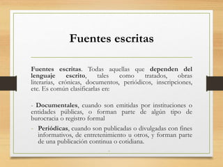 Fuentes escritas
Fuentes escritas. Todas aquellas que dependen del
lenguaje escrito, tales como tratados, obras
literarias, crónicas, documentos, periódicos, inscripciones,
etc. Es común clasificarlas en:
- Documentales, cuando son emitidas por instituciones o
entidades públicas, o forman parte de algún tipo de
burocracia o registro formal
- Periódicas, cuando son publicadas o divulgadas con fines
informativos, de entretenimiento u otros, y forman parte
de una publicación continua o cotidiana.
-
 