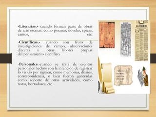 -Literarias.- cuando forman parte de obras
de arte escritas, como poemas, novelas, épicas,
cantos, etc.
-Científicas.- cuando son fruto de
investigaciones de campo, observaciones
directas u otras labores propias
del pensamiento científico.
-Personales.-cuando se trata de escritos
personales hechos con la intención de registrar
lo vivido por alguien, como memorias, diarios,
correspondencia, o bien fueron generadas
como soporte de otras actividades, como
notas, borradores, etc
 