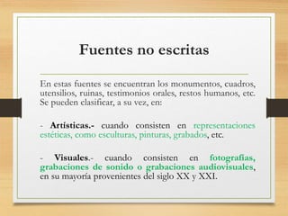 Fuentes no escritas
En estas fuentes se encuentran los monumentos, cuadros,
utensilios, ruinas, testimonios orales, restos humanos, etc.
Se pueden clasificar, a su vez, en:
- Artísticas.- cuando consisten en representaciones
estéticas, como esculturas, pinturas, grabados, etc.
- Visuales.- cuando consisten en fotografías,
grabaciones de sonido o grabaciones audiovisuales,
en su mayoría provenientes del siglo XX y XXI.
 