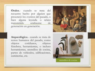 Orales.- cuando se trata del
recuento hecho por alguien que
presenció los eventos del pasado, o
bien alguna leyenda o relato
transmitido oralmente de
generación en generación.
Arqueológica.- cuando se trata de
restos humanos del pasado, como
objetos cotidianos, objetos
fúnebres, herramientas, o incluso
herramientas, utensilios de cocina,
partes de vehículos, edificaciones,
caminerías, etc.
utensilios de cocina
 