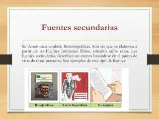 Fuentes secundarias
Se denominan también historiográficas. Son las que se elaboran a
partir de las Fuentes primarias: libros, artículos entre otras. Las
fuentes secundarias, describen un evento basándose en el punto de
vista de otras personas. Son ejemplos de este tipo de fuentes:
 