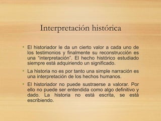 Interpretación histórica
• El historiador le da un cierto valor a cada uno de
los testimonios y finalmente su reconstrucción es
una “interpretación”. El hecho histórico estudiado
siempre está adquiriendo un significado.
• La historia no es por tanto una simple narración es
una interpretación de los hechos humanos.
• El historiador no puede sustraerse a valorar. Por
ello no puede ser entendida como algo definitivo y
dado. La historia no está escrita, se está
escribiendo.
 
