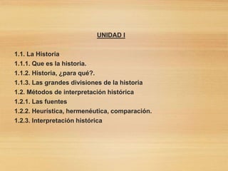 UNIDAD I
1.1. La Historia
1.1.1. Que es la historia.
1.1.2. Historia, ¿para qué?.
1.1.3. Las grandes divisiones de la historia
1.2. Métodos de interpretación histórica
1.2.1. Las fuentes
1.2.2. Heurística, hermenéutica, comparación.
1.2.3. Interpretación histórica
 