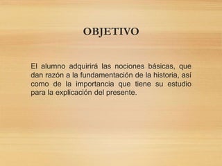 OBJETIVO
El alumno adquirirá las nociones básicas, que
dan razón a la fundamentación de la historia, así
como de la importancia que tiene su estudio
para la explicación del presente.
 