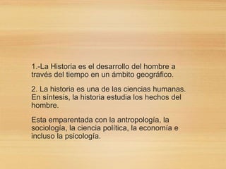 1.-La Historia es el desarrollo del hombre a
través del tiempo en un ámbito geográfico.
2. La historia es una de las ciencias humanas.
En síntesis, la historia estudia los hechos del
hombre.
Esta emparentada con la antropología, la
sociología, la ciencia política, la economía e
incluso la psicología.
 