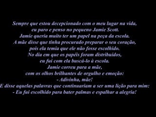 Sempre que estou decepcionado com o meu lugar na vida,
               eu paro e penso no pequeno Jamie Scott.
         Jamie queria muito ter um papel na peça da escola.
      A mãe disse que tinha procurado preparar o seu coração,
              pois ela temia que ele não fosse escolhido.
             No dia em que os papéis foram distribuídos,
                   eu fui com ela buscá-lo à escola.
                       Jamie correu para a mãe,
            com os olhos brilhantes de orgulho e emoção:
                           - Adivinha, mãe!
E disse aquelas palavras que continuariam a ser uma lição para mim:
      - Eu fui escolhido para bater palmas e espalhar a alegria!
 