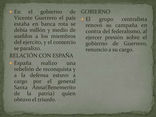  En el gobierno de
Vicente Guerrero el país
estaba en banca rota se
debía millón y medio de
sueldos a los miembros
del ej...