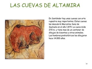 10
LAS CUEVAS DE ALTAMIRA
En Santánder hay unas cuevas con arte
rupestre muy importantes. Estas cuevas
las descubrió Marcelino Sanz de
Sautuola en el año 1.879. La cueva mide
270 m. y tiene mas de un centenar de
dibujos de bisontes y otros animales.
Los hombres prehistóricos los dibujaron
hace 14.000 años.
 