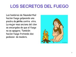 5
LOS SECRETOS DEL FUEGO
Los hombres de Neanderthal
hacían fuego golpeando una
piedra de pirita contra otra.
La mujer mas anciana del clan
se encargaba de que el fuego
no se apagara. También
hacían fuego frotando dos
pedazos de madera.
 
