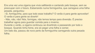 Era uma vez uma cigarra que vivia saltitando e cantando pelo bosque, sem se
preocupar com o futuro. Esbarrando numa formiguinha, que carregava uma folha
pesada, perguntou:
- Ei, formiguinha, para que todo esse trabalho? O verão é para gente aproveitar!
O verão é para gente se divertir!
- Não, não, não! Nós, formigas, não temos tempo para diversão. É preciso
trabalhar agora para guardar comida para o inverno.
Durante o verão, a cigarra continuou se divertindo e passeando por todo o
bosque. Quando tinha fome, era só pegar uma folha e comer.
Um belo dia, passou de novo perto da formiguinha carregando outra pesada
folha.
 