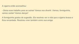 A cigarra então aconselhou:
- Deixa esse trabalho para as outras! Vamos nos divertir. Vamos, formiguinha,
vamos cantar! Vamos dançar!
A formiguinha gostou da sugestão. Ela resolveu ver a vida que a cigarra levava e
ficou encantada. Resolveu viver também como sua amiga.
 