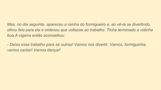 Mas, no dia seguinte, apareceu a rainha do formigueiro e, ao vê-la se divertindo,
olhou feio para ela e ordenou que voltasse ao trabalho. Tinha terminado a vidinha
boa.A cigarra então aconselhou:
- Deixa esse trabalho para as outras! Vamos nos divertir. Vamos, formiguinha,
vamos cantar! Vamos dançar!
 