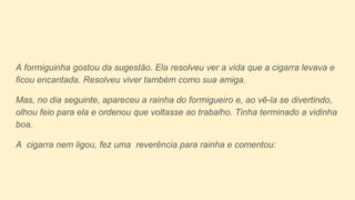 A formiguinha gostou da sugestão. Ela resolveu ver a vida que a cigarra levava e
ficou encantada. Resolveu viver também como sua amiga.
Mas, no dia seguinte, apareceu a rainha do formigueiro e, ao vê-la se divertindo,
olhou feio para ela e ordenou que voltasse ao trabalho. Tinha terminado a vidinha
boa.
A cigarra nem ligou, fez uma reverência para rainha e comentou:
 