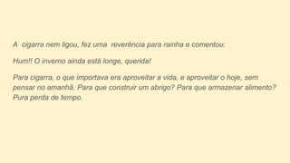A cigarra nem ligou, fez uma reverência para rainha e comentou:
Hum!! O inverno ainda está longe, querida!
Para cigarra, o que importava era aproveitar a vida, e aproveitar o hoje, sem
pensar no amanhã. Para que construir um abrigo? Para que armazenar alimento?
Pura perda de tempo.
 