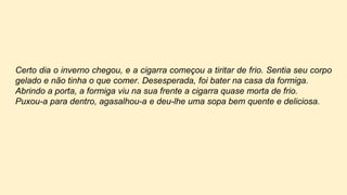 Certo dia o inverno chegou, e a cigarra começou a tiritar de frio. Sentia seu corpo
gelado e não tinha o que comer. Desesperada, foi bater na casa da formiga.
Abrindo a porta, a formiga viu na sua frente a cigarra quase morta de frio.
Puxou-a para dentro, agasalhou-a e deu-lhe uma sopa bem quente e deliciosa.
 