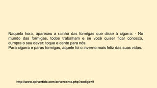 Naquela hora, apareceu a rainha das formigas que disse à cigarra: - No
mundo das formigas, todos trabalham e se você quiser ficar conosco,
cumpra o seu dever: toque e cante para nós.
Para cigarra e paras formigas, aquele foi o inverno mais feliz das suas vidas.
http://www.qdivertido.com.br/verconto.php?codigo=9
 