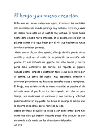 El brujo y su nueva creación
Había una vez, en un pueblo muy lejano, situado en las montañas
más silenciosas del mundo, un brujo muy malvado. Este brujo vivía
allí desde hacía años en un castillo muy antiguo. Él nunca había
hecho daño a nadie hasta entonces. En el pueblo, solo se oían los
pájaros cantar y el agua bajar por el río. Sus habitantes nunca
corrían ni gritaban por nada.
Hasta que un día, en pleno agosto, el brujo abrió la puerta de su
castillo y dejó ver al resto de la población su creación más
grande. En ese instante un gigante con ocho brazos y cuatro
patas salió lentamente del castillo. De repente el gigante
llamado Destro, empezó a destrozar todo lo que se le metía por
el camino. La gente del pueblo, muy espantada, gritaron y
corrieron por primera vez hacia sus pequeñas casas a refugiarse.
El brujo, muy satisfecho de su nueva creación, se pasaba el día
mirando como el pueblo se iba destruyendo. Al cabo de poco
tiempo, los ciudadanos se cansaron y con fuerza y voluntad
pudieron derrotar al gigante. Del brujo se encargó la policía, que
le encerró en la cárcel por el resto de su vida.
Desde entonces el pueblo ya volvió a ser como antes, pero hay
gente que dice que Destro, resucitó pocos días después de ser
enterrado y aún ronda por los alrededores del pueblo.
AF 6ºA
 