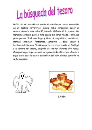 Había una vez un niño sin miedo, él buscaba un tesoro escondido
en un castillo terrorífico. Nadie había conseguido coger el
tesoro durante cien años. Él, bien decidido abrió la puerta. Un
monstruo gritaba, pero el niño seguía sin tener miedo. Tenía que
pasar por un túnel muy largo y lleno de esqueletos, monstruos,
momias, zombies, fantasmas, vampiros … para llegar a
la cámara del tesoro. El niño empezaba a tener miedo. Al fin llegó
a la cámara del tesoro, después de caminar durante dos horas.
Consiguió cogerlo pero murió de agotamiento. Dicen que el tesoro
sigue en el castillo con el esqueleto del niño. Cuento contado ya
se ha acabado.
J.P 6èA
 