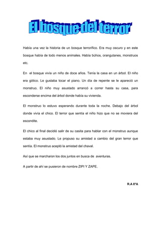 Había una vez la historia de un bosque terrorífico. Era muy oscuro y en este
bosque había de todo menos animales. Había búhos, orangutanes, monstruos
etc.
En el bosque vivía un niño de doce años. Tenía la casa en un árbol. El niño
era gótico. Le gustaba tocar el piano. Un día de repente se le apareció un
monstruo. El niño muy asustado arrancó a correr hasta su casa, para
esconderse encima del árbol donde había su vivienda.
El monstruo lo estuvo esperando durante toda la noche. Debajo del árbol
donde vivía el chico. El terror que sentía el niño hizo que no se moviera del
escondite.
El chico al final decidió salir de su casita para hablar con el monstruo aunque
estaba muy asustado. Le propuso su amistad a cambio del gran terror que
sentía. El monstruo aceptó la amistad del chaval.
Así que se marcharon los dos juntos en busca de aventuras.
A partir de ahí se pusieron de nombre ZIPI Y ZAPE.
R.A 6ºA
 