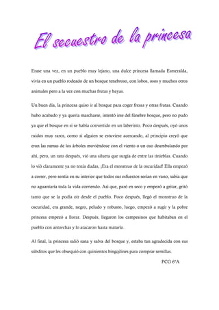 Erase una vez, en un pueblo muy lejano, una dulce princesa llamada Esmeralda,
vivía en un pueblo rodeado de un bosque tenebroso, con lobos, osos y muchos otros
animales pero a la vez con muchas frutas y bayas.
Un buen día, la princesa quiso ir al bosque para coger fresas y otras frutas. Cuando
hubo acabado y ya quería marcharse, intentó irse del fúnebre bosque, pero no pudo
ya que el bosque en si se había convertido en un laberinto. Poco después, oyó unos
ruidos muy raros, como si alguien se estuviese acercando, al principio creyó que
eran las ramas de los árboles moviéndose con el viento o un oso deambulando por
ahí, pero, un rato después, vió una silueta que surgía de entre las tinieblas. Cuando
lo vió claramente ya no tenía dudas, ¡Era el monstruo de la oscuridad! Ella empezó
a correr, pero sentía en su interior que todos sus esfuerzos serían en vano, sabía que
no aguantaría toda la vida corriendo. Así que, paró en seco y empezó a gritar, gritó
tanto que se la podía oír desde el pueblo. Poco después, llegó el monstruo de la
oscuridad, era grande, negro, peludo y robusto, luego, empezó a rugir y la pobre
princesa empezó a llorar. Después, llegaron los campesinos que habitaban en el
pueblo con antorchas y lo atacaron hasta matarlo.
Al final, la princesa salió sana y salva del bosque y, estaba tan agradecida con sus
súbditos que les obsequió con quinientos bingqilines para comprar semillas.
PCG 6ºA
 