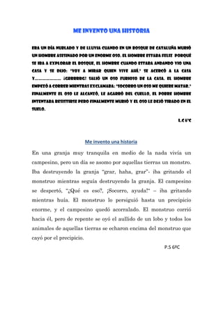 ME INVENTO UNA HISTORIA
Era un día nublado y de lluvia cuando en un bosque de Cataluña MURIÓ
UN HOMBRE ASESINADO POR UN ENORME OSO. El hombre estaba feliz porqué
se iba a explorar el bosque, el hombre cuando estaba andando vio una
casa y se dijo: “Voy a mirar quien vive ahí.” Se acercó a la casa
y………………… ¡grrrrrg! Salió un oso furioso de la casa. El hombre
empezó a correr mientras exclamaba: “socorro un oso me quiere matar.”
finalmente el oso le alcanzó, le agarró del cuello, el pobre hombre
intentaba resistirse pero finalmente murió y el oso le dejó tirado en el
suelo.
L.C 6ºC
Me invento una historia
En una granja muy tranquila en medio de la nada vivía un
campesino, pero un día se asomo por aquellas tierras un monstro.
Iba destruyendo la granja “grar, haha, grar”- iba gritando el
monstruo mientras seguía destruyendo la granja. El campesino
se despertó, “¿Qué es eso?, ¡Socorro, ayuda!“ – iba gritando
mientras huía. El monstruo lo persiguió hasta un precipicio
enorme, y el campesino quedó acorralado. El monstruo corrió
hacia él, pero de repente se oyó el aullido de un lobo y todos los
animales de aquellas tierras se echaron encima del monstruo que
cayó por el precipicio.
P.S 6ºC
 