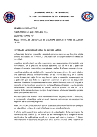 UNIVERSIDAD NACIONAL DE CHIMBORAZO
FACULTAD DE CIENCIAS POLÍTICAS Y ADMINISTRATIVAS
CARRERA DE CONTABILIDAD Y AUDITORIA
NOMBRE: GLENDA ARÉVALO
FECHA: MIÉRCOLES 15 DE ABRIL DEL 2015
SEMESTRE: CUARTO “B”
TEMA: HISTORIA DE LOS SISTEMAS DE SEGURIDAD SOCIAL DE 3 PAÍSES DE AMÉRICA
LATINA.
HISTORIA DE LA SEGURIDAD SOCIAL EN AMÉRICA LATINA.
La Seguridad Social es entendida y aceptada como un derecho que le asiste a toda
persona de acceder, por lo menos, a una protección básica para satisfacer estados de
necesidad.
La política social estatal no solo experimenta una revalorización sino también una
reorientación. En el presente la realidad determina que el 40 % de la población
latinoamericana vive en condiciones de pobreza, muchos de ellos en pobreza extrema.
La política ortodoxa de estabilización, con sus limitaciones estrictas del gasto público,
tuvo sobretodo efectos contraproducentes en los servicios sociales y en el sistema
estatal de seguridad social. Por un lado, la crisis social se extendió a una gran parte de
la población, por otro lado no se pudieron acometer los procesos de depuración
mediante una extensión equivalente del sistema público de bienestar social, muy por el
contrario, en la mayoría de los países los gastos públicos destinados a servicios sociales
retrocedieron considerablemente en valores absolutos durante los años 80. En la
mayoría de los países disminuyó también la participación relativa de los gastos sociales
en los presupuestos estatales.
Ante este panorama de crisis social y empobrecimiento de gran parte de la población,
le corresponde a la política social un papel clave ara contrarrestar las consecuencias
negativas de los actuales programas.
Ya en 1987 la UNICEF se pronunció por un ajuste estructural humanitario que proteja a
los más débiles en lugar de imponerles la carga más pesada del ajuste.
El efecto político-económico, potencialmente desestabilizador, de la marginación ha
llevado al Banco Mundial y a los bancos de desarrollo regionales a otorgar un mayor
significado a la problemática social en el marco del ajuste estructural. El banco
Interamericano de desarrollo (BID) anunció en su reunión anual de 1993, celebrada en
 