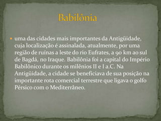 uma das cidades mais importantes da Antigüidade, cuja localização é assinalada, atualmente, por uma região de ruínas a leste do rio Eufrates, a 90 km ao sul de Bagdá, no Iraque. Babilônia foi a capital do Império Babilônico durante os milênios II e I a.C. Na Antigüidade, a cidade se beneficiava de sua posição na importante rota comercial terrestre que ligava o golfo Pérsico com o Mediterrâneo.                     Babilônia