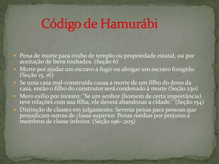 Pena de morte para roubo de templo ou propriedade estatal, ou por aceitação de bens roubados. (Seção 6)Morte por ajudar um escravo a fugir ou abrigar um escravo foragido. (Seção 15, 16)Se uma casa mal-construída causa a morte de um filho do dono da casa, então o filho do construtor será condenado à morte (Seção 230)Mero exílio por incesto: "Se um senhor (homem de certa importância) teve relações com sua filha, ele deverá abandonar a cidade." (Seção 154)Distinção de classes em julgamento: Severas penas para pessoas que prejudicam outras de classe superior. Penas médias por prejuízo a membros de classe inferior. (Seção 196–;205)         Código de Hamurábi