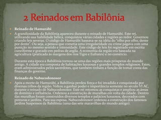 Reinado de Hamurábi A grandiosidade da Babilônia apareceu durante o reinado de Hamurábi. Este rei, utilizando sua habilidade bélica, conquistou várias cidades e regiões ao redor. Governou criando leis severas. O códigode Hamurábi baseava-se na idéia do “olho por olho, dente por dente”. Ou seja, a pessoa que cometia uma irregularidade ou crime pagava com uma punição no mesmo sentido e intensidade. Este código de leis foi registrado em escrita cuneiforme e gravado em pedras de argila. A economia da região era baseada na agricultura (praticada às margens dos rios Tigre e Eufrates) e no comércio.Durante esta época a Babilônia tornou-se uma das regiões mais prósperas do mundo antigo. A cidade era composta de habitações luxuosas e grandes templos religiosos. Estes, eram administrados pelos sacerdotes, que também tinham a função de tomar conta das finanças do governo.Reinado de Nabucodonosor Após a morte de Hamurábi, a Babilônia perdeu força e foi invadida e conquistada por diversas tribos da região. Voltou a ganhar poder e importância somente no século VI AC, durante o reinado de Nabucodonosor. Este rei retomou as conquistas e ampliou as áreas de domínio e influência. Ordenou a construção de muralhas em volta da cidade. Dentro das muralhas foram construídos diversos templos e palácios luxuosos, decorados com pinturas e jardins. Para sua esposa, Nabucodonosor ordenou a construção dos famosos Jardins Suspensos da Babilônia (uma das sete maravilhas do mundo antigo).      2 Reinados em Babilônia