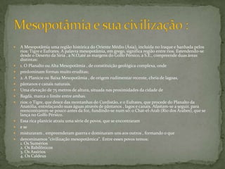 A Mesopotâmia uma região histórica do Oriente Médio (Ásia), incluída no Iraque e banhada pelos rios: Tigre e Eufrates. A palavra mesopotâmia, em grego, significa região entre rios. Estendendo-se desde o Deserto da Síria , a N.O,até as margens do Golfo Pérsico, a S.E., compreende duas áreas distintas: 1. O Planalto ou Alta Mesopotâmia , de constituição geológica complexa, onde predominam formas muito eruditas; 2. A Planície ou Baixa Mesopotâmia , de origem rudimentar recente, cheia de lagoas, pântanos e canais naturais. Uma elevação de 75 metros de altura, situada nas proximidades da cidade de Bagdá, marca o limite entre ambas. rios: o Tigre, que desce das montanhas do Curdistão, e o Eufrates, que procede do Planalto da Anatólia, entrelaçando suas águas através de pântanos , lagos e canais. Afastam-se a seguir, para reencontrarem-se pouco antes da foz, fundindo-se num só: o Chat-el-Arab (Rio dos Árabes), que se lança no Golfo Pérsico. Essa rica planície atraiu uma série de povos, que se encontraram e se misturaram , empreenderam guerra e dominaram uns aos outros , formando o que denominamos "civilização mesopotâmica". Entre esses povos temos:1. Os Sumérios2. Os Babilônicos3. Os Assírios4. Os CaldeusMesopotâmia e sua civilização :