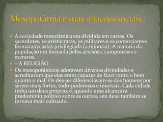 A sociedade mesotâmica era dividida em castas. Os sacerdotes, os aristocratas, os militares e os comerciantes formaram castas privilegiada (a minoria). A maioria da população era formada pelos artesões, camponeses e escravos. – A RELIGIÃO Os mesopotâmicos adoravam diversas divindades e acreditavam que elas eram capazes de fazer tanto o bem quanto o mal. Os deuses diferenciavam-se dos homens por serem mais fortes, todo-poderosos e imortais. Cada cidade tinha um deus próprio, e, quando uma alcançava predomínio político sobre as outras, seu deus também se tornava mais cultuado. Mesopotâmia e suas relações sociais :