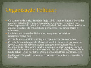 Os pântanos da antiga Suméria (hoje sul do Iraque), foram o berço das cidades- estados do mundo. As cidades-estados pertenciam a um Deus, representado pelo Rei. A autoridade do Rei estendia-se a todas as cidades-estados. Ele era auxiliado por sacerdotes , funcionários e ministros . Legislava em nome das divindades, assegurava as práticas religiosas, zelava pela defesa de seus domínios, protegia e regulamentava a economia. O mais ilustre soberano da Mesopotâmia foi Hamurábi, por volta de 1750 A.C., um Rei Babilônico, que conseguiu conquistar toda a Mesopotâmia . Hamurábi fundou um vasto Império, ao qual impôs a mesma administração e as mesmas leis. Era uma legislação baseada na lei de Talião (Olho por Olho, Dente por Dente, Braço por Braço, etc) É o famoso código de Hamurábi, o primeiro conjunto e leis escritas da História.Organização Política :